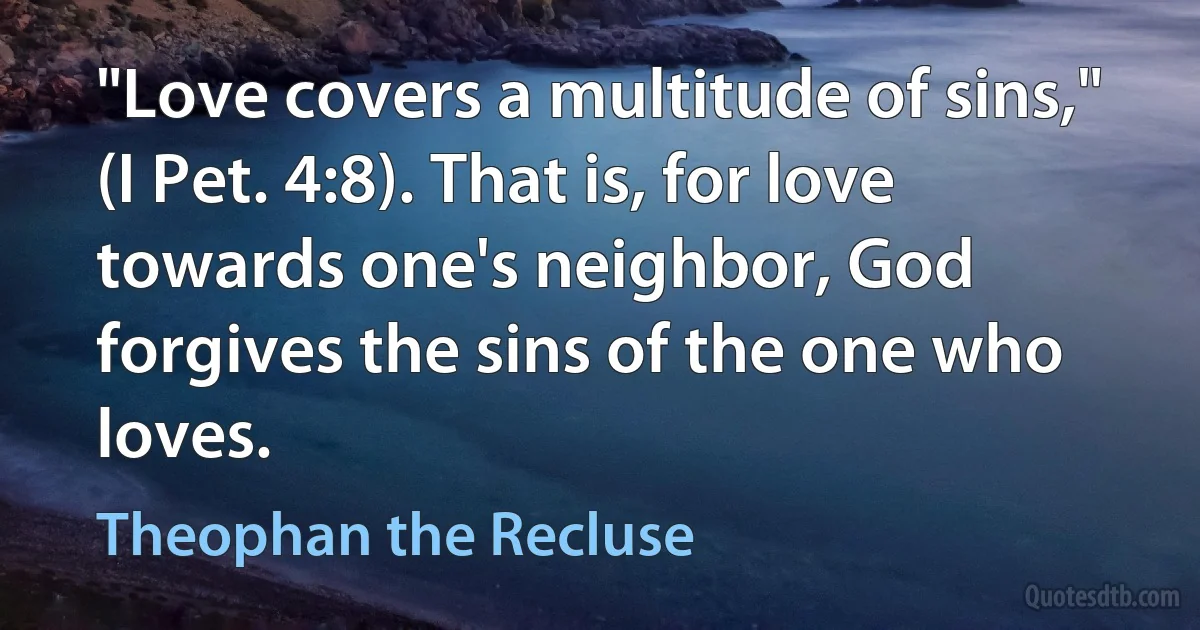 "Love covers a multitude of sins," (I Pet. 4:8). That is, for love towards one's neighbor, God forgives the sins of the one who loves. (Theophan the Recluse)