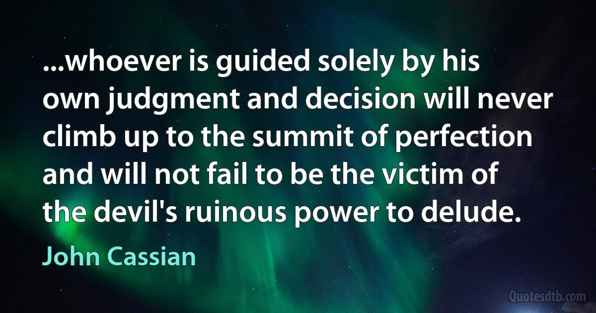...whoever is guided solely by his own judgment and decision will never climb up to the summit of perfection and will not fail to be the victim of the devil's ruinous power to delude. (John Cassian)