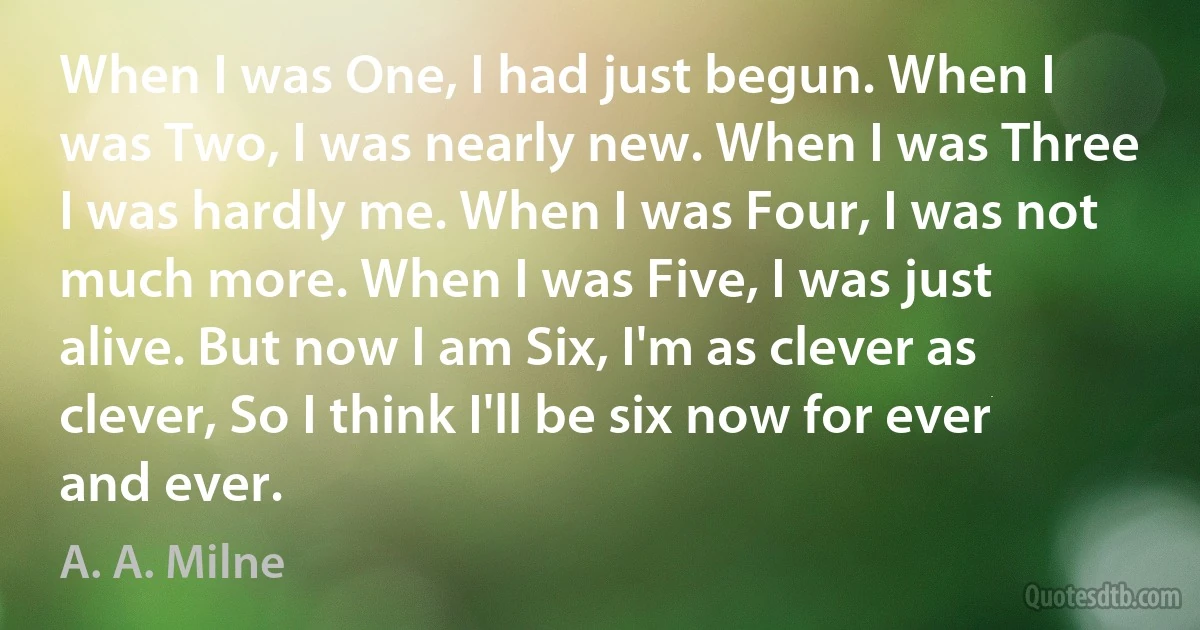 When I was One, I had just begun. When I was Two, I was nearly new. When I was Three I was hardly me. When I was Four, I was not much more. When I was Five, I was just alive. But now I am Six, I'm as clever as clever, So I think I'll be six now for ever and ever. (A. A. Milne)