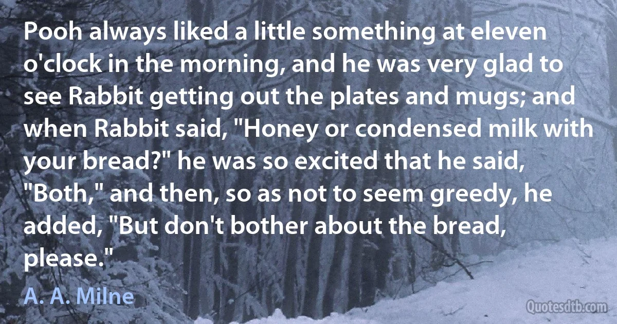 Pooh always liked a little something at eleven o'clock in the morning, and he was very glad to see Rabbit getting out the plates and mugs; and when Rabbit said, "Honey or condensed milk with your bread?" he was so excited that he said, "Both," and then, so as not to seem greedy, he added, "But don't bother about the bread, please." (A. A. Milne)