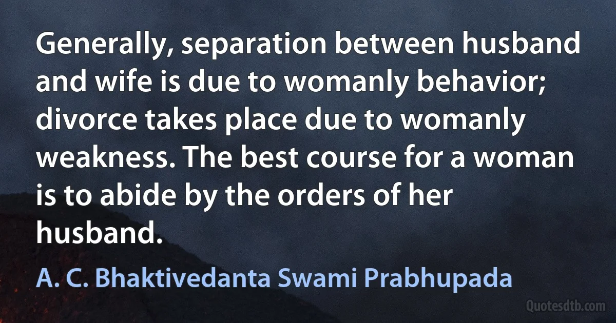 Generally, separation between husband and wife is due to womanly behavior; divorce takes place due to womanly weakness. The best course for a woman is to abide by the orders of her husband. (A. C. Bhaktivedanta Swami Prabhupada)