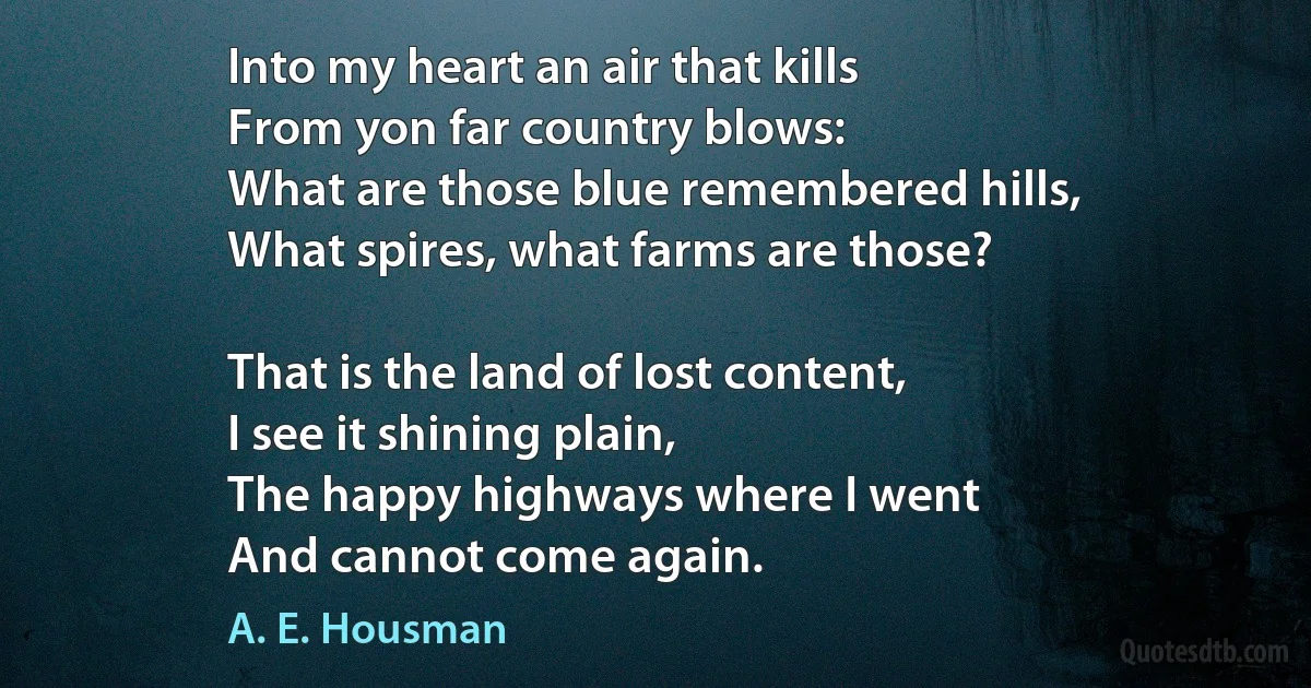 Into my heart an air that kills
From yon far country blows:
What are those blue remembered hills,
What spires, what farms are those?

That is the land of lost content,
I see it shining plain,
The happy highways where I went
And cannot come again. (A. E. Housman)