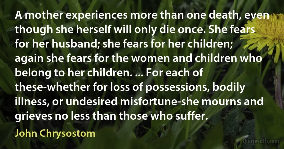 A mother experiences more than one death, even though she herself will only die once. She fears for her husband; she fears for her children; again she fears for the women and children who belong to her children. ... For each of these-whether for loss of possessions, bodily illness, or undesired misfortune-she mourns and grieves no less than those who suffer. (John Chrysostom)