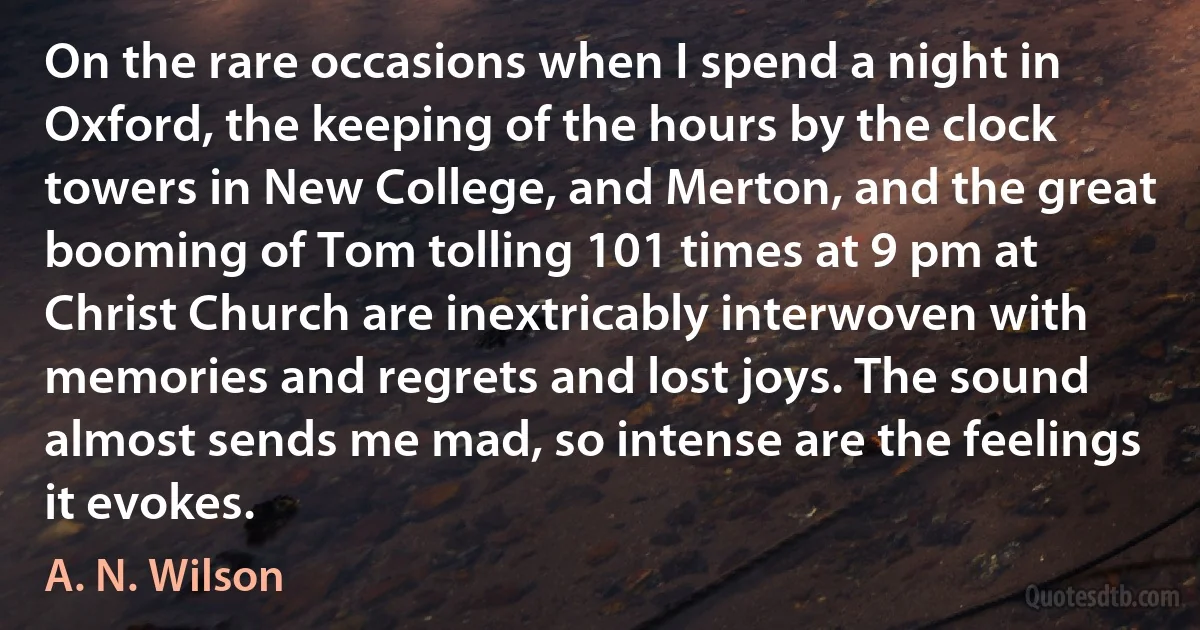 On the rare occasions when I spend a night in Oxford, the keeping of the hours by the clock towers in New College, and Merton, and the great booming of Tom tolling 101 times at 9 pm at Christ Church are inextricably interwoven with memories and regrets and lost joys. The sound almost sends me mad, so intense are the feelings it evokes. (A. N. Wilson)