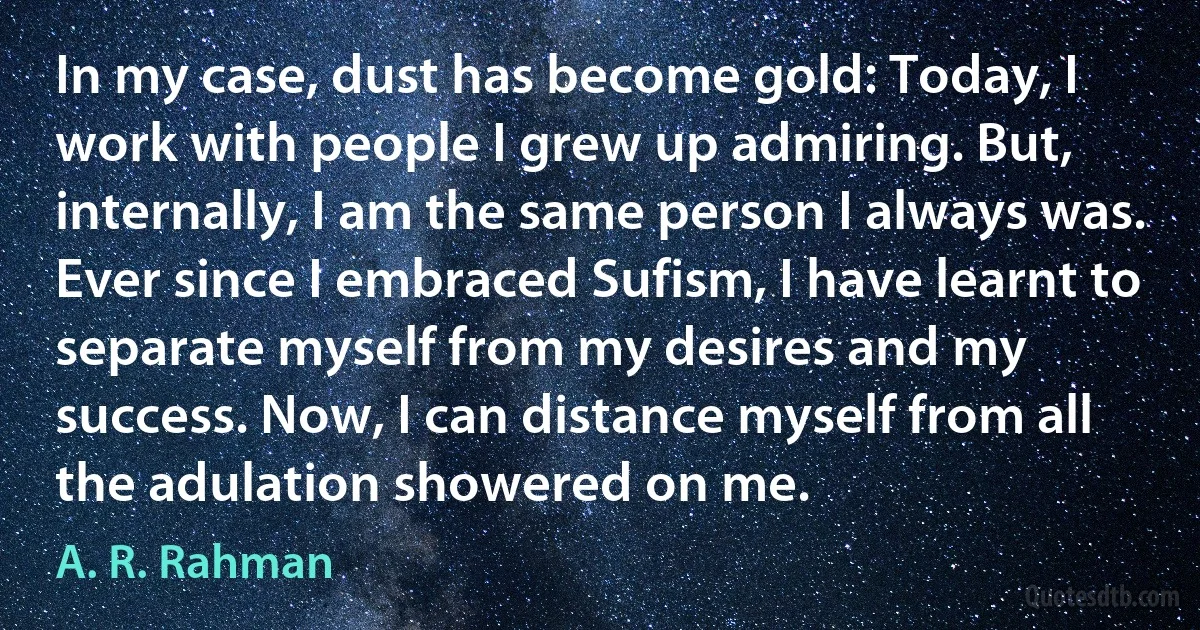 In my case, dust has become gold: Today, I work with people I grew up admiring. But, internally, I am the same person I always was. Ever since I embraced Sufism, I have learnt to separate myself from my desires and my success. Now, I can distance myself from all the adulation showered on me. (A. R. Rahman)