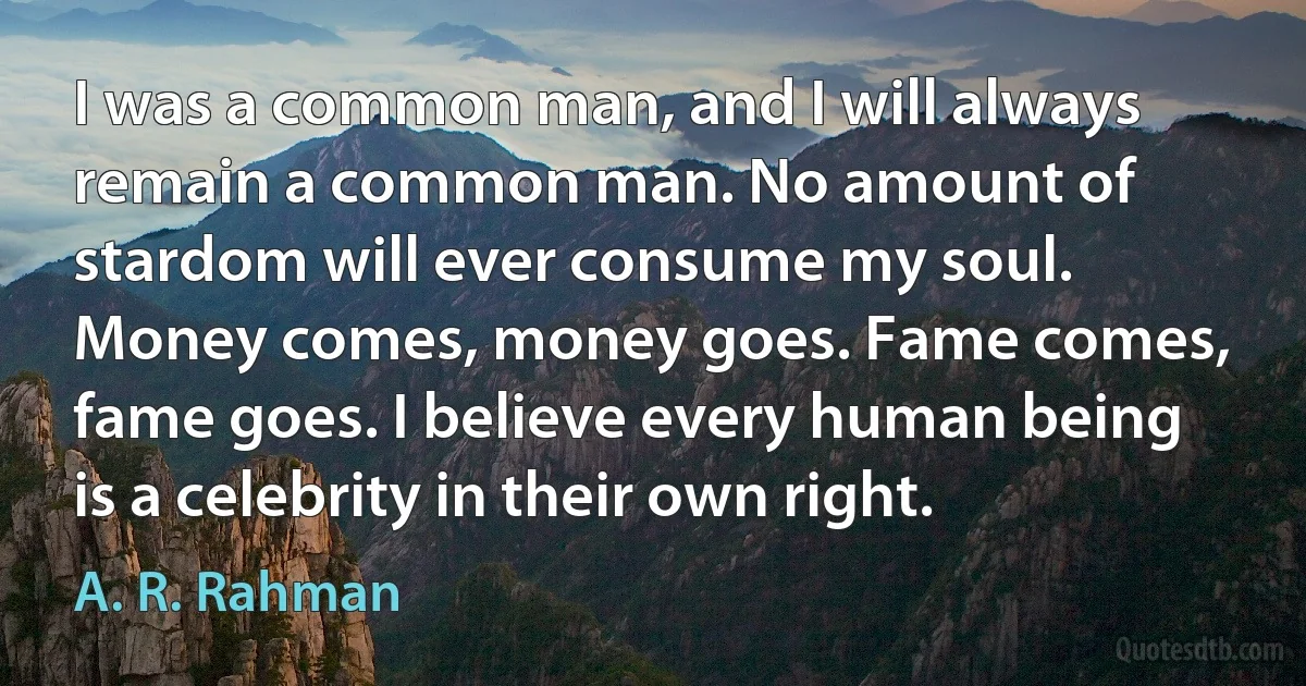 I was a common man, and I will always remain a common man. No amount of stardom will ever consume my soul. Money comes, money goes. Fame comes, fame goes. I believe every human being is a celebrity in their own right. (A. R. Rahman)