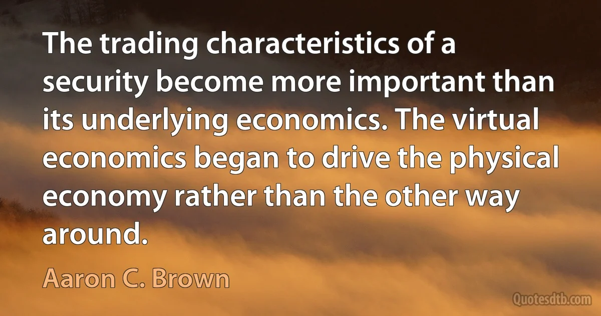 The trading characteristics of a security become more important than its underlying economics. The virtual economics began to drive the physical economy rather than the other way around. (Aaron C. Brown)