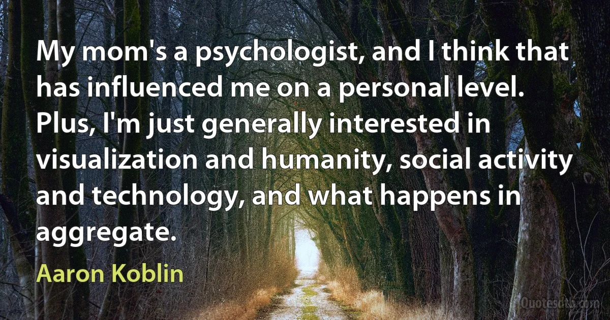 My mom's a psychologist, and I think that has influenced me on a personal level. Plus, I'm just generally interested in visualization and humanity, social activity and technology, and what happens in aggregate. (Aaron Koblin)