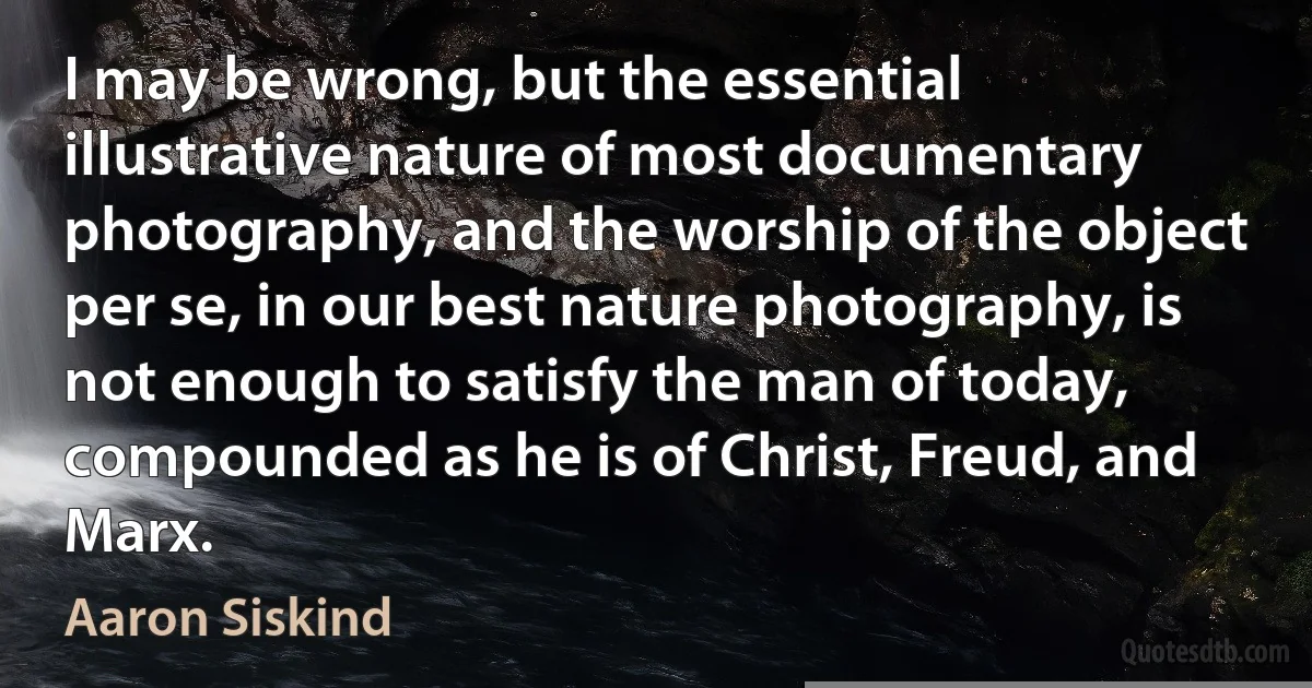 I may be wrong, but the essential illustrative nature of most documentary photography, and the worship of the object per se, in our best nature photography, is not enough to satisfy the man of today, compounded as he is of Christ, Freud, and Marx. (Aaron Siskind)