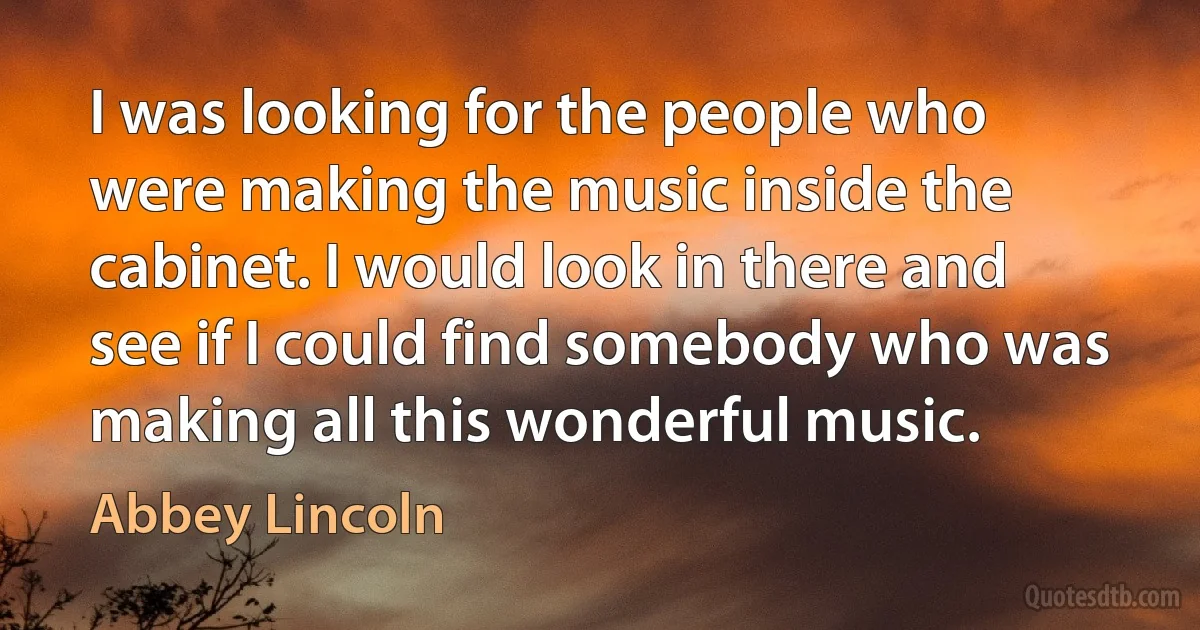 I was looking for the people who were making the music inside the cabinet. I would look in there and see if I could find somebody who was making all this wonderful music. (Abbey Lincoln)