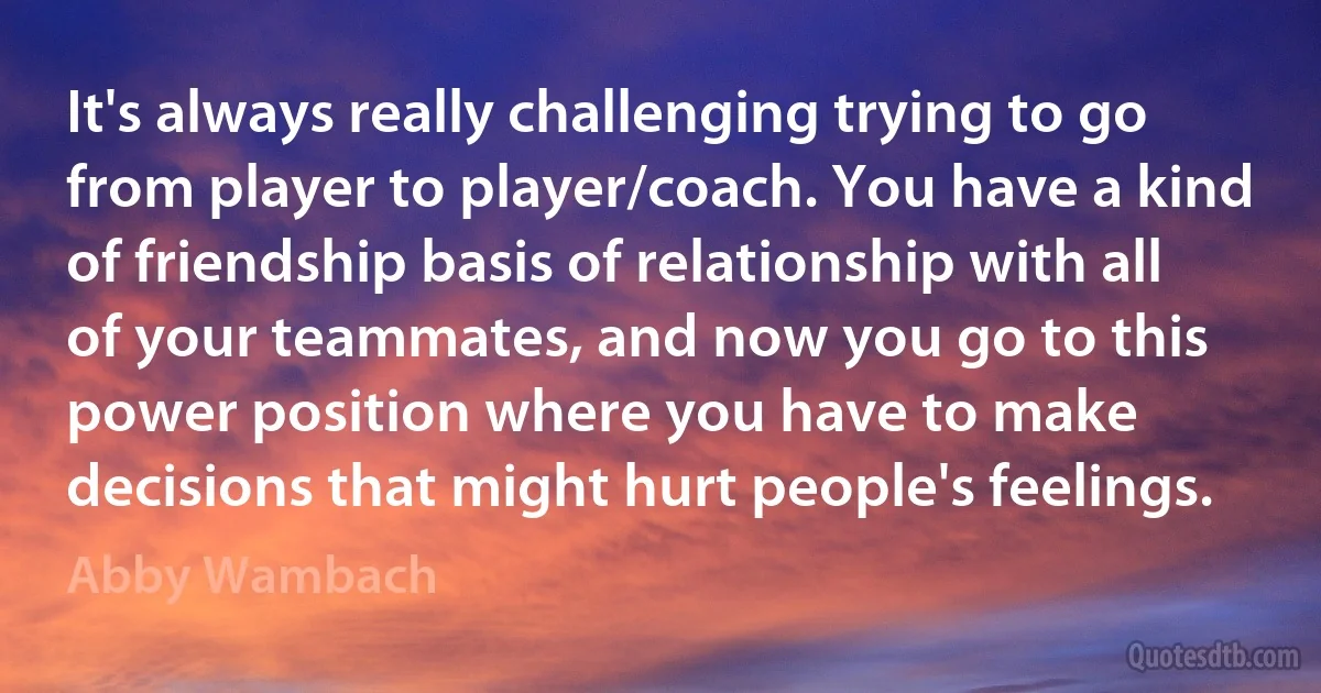 It's always really challenging trying to go from player to player/coach. You have a kind of friendship basis of relationship with all of your teammates, and now you go to this power position where you have to make decisions that might hurt people's feelings. (Abby Wambach)