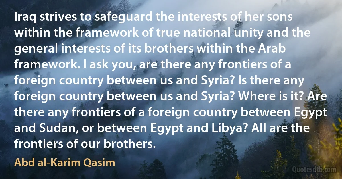 Iraq strives to safeguard the interests of her sons within the framework of true national unity and the general interests of its brothers within the Arab framework. I ask you, are there any frontiers of a foreign country between us and Syria? Is there any foreign country between us and Syria? Where is it? Are there any frontiers of a foreign country between Egypt and Sudan, or between Egypt and Libya? All are the frontiers of our brothers. (Abd al-Karim Qasim)