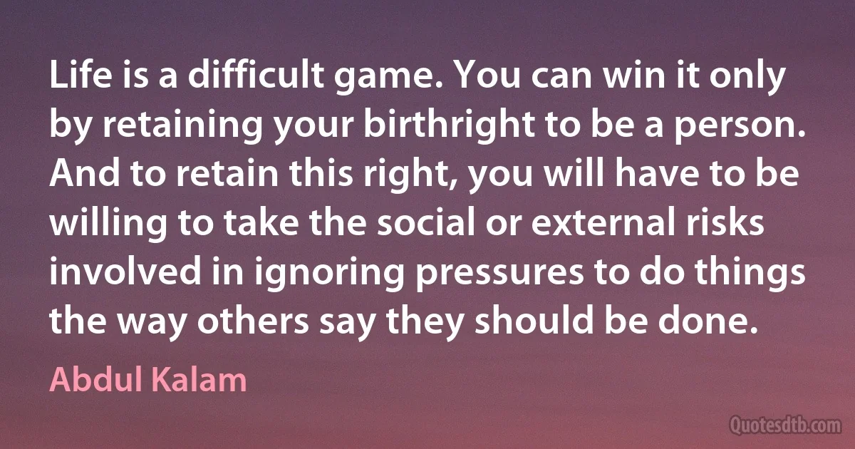 Life is a difficult game. You can win it only by retaining your birthright to be a person. And to retain this right, you will have to be willing to take the social or external risks involved in ignoring pressures to do things the way others say they should be done. (Abdul Kalam)