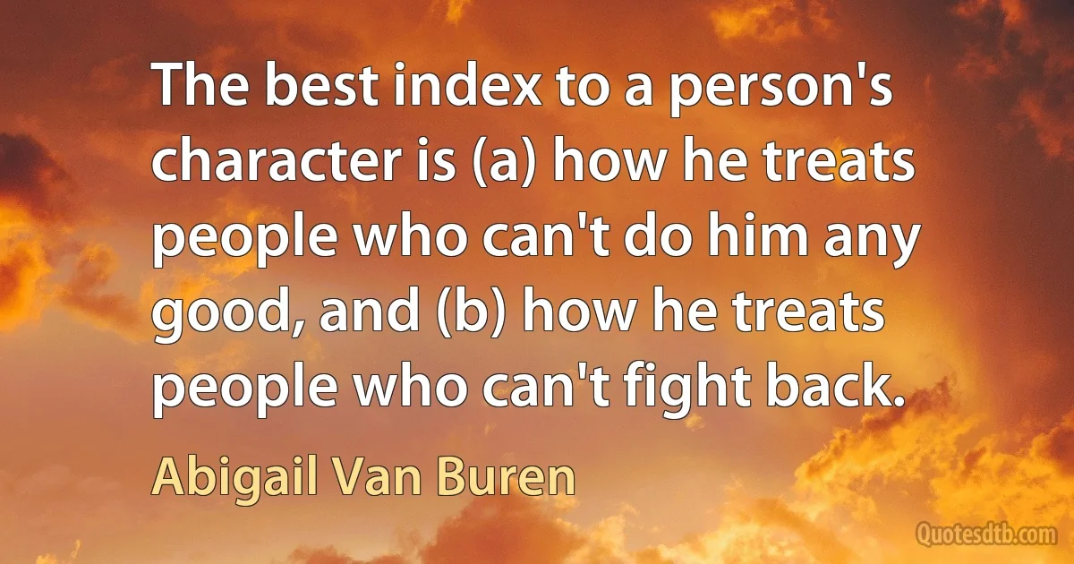 The best index to a person's character is (a) how he treats people who can't do him any good, and (b) how he treats people who can't fight back. (Abigail Van Buren)