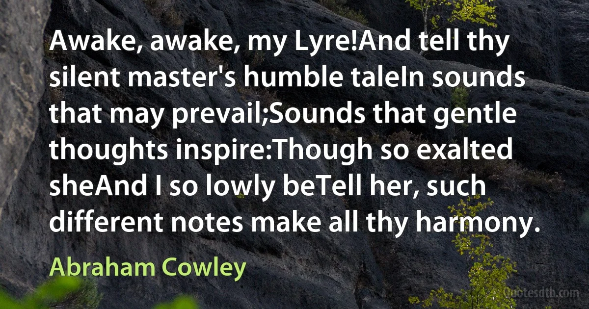 Awake, awake, my Lyre!And tell thy silent master's humble taleIn sounds that may prevail;Sounds that gentle thoughts inspire:Though so exalted sheAnd I so lowly beTell her, such different notes make all thy harmony. (Abraham Cowley)