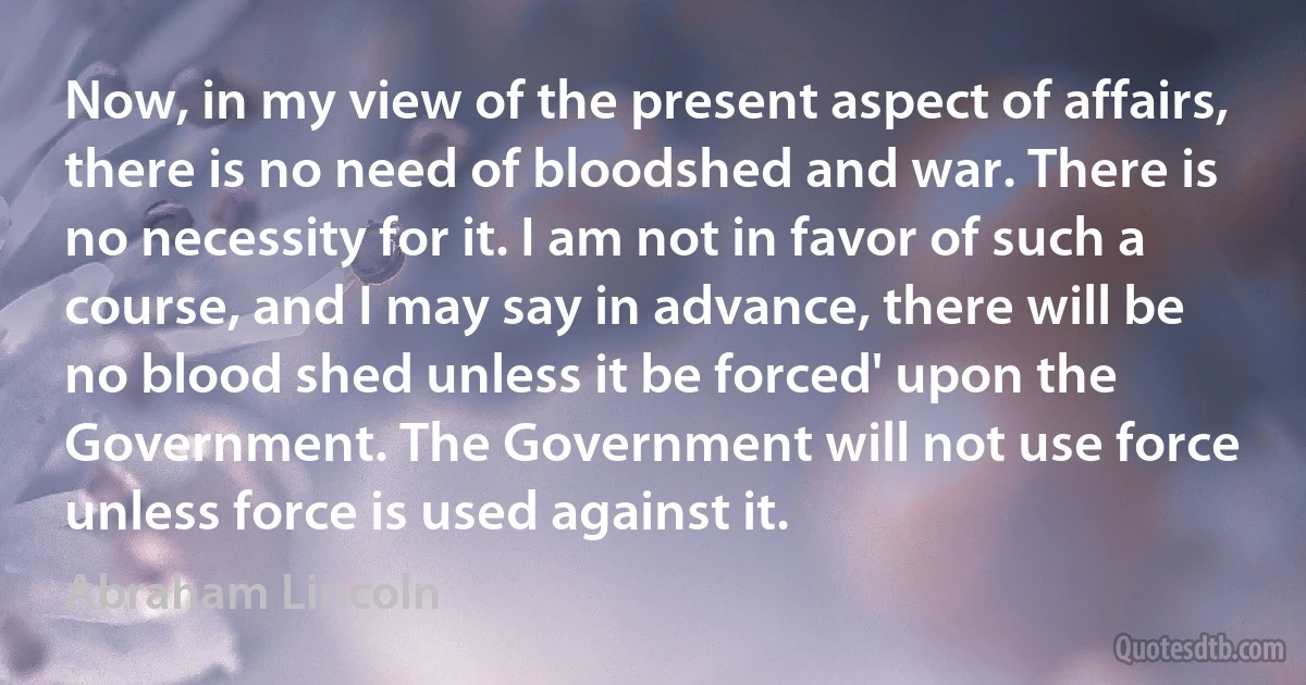 Now, in my view of the present aspect of affairs, there is no need of bloodshed and war. There is no necessity for it. I am not in favor of such a course, and I may say in advance, there will be no blood shed unless it be forced' upon the Government. The Government will not use force unless force is used against it. (Abraham Lincoln)