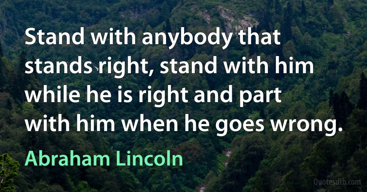 Stand with anybody that stands right, stand with him while he is right and part with him when he goes wrong. (Abraham Lincoln)