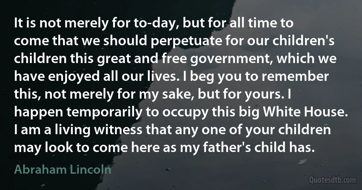 It is not merely for to-day, but for all time to come that we should perpetuate for our children's children this great and free government, which we have enjoyed all our lives. I beg you to remember this, not merely for my sake, but for yours. I happen temporarily to occupy this big White House. I am a living witness that any one of your children may look to come here as my father's child has. (Abraham Lincoln)