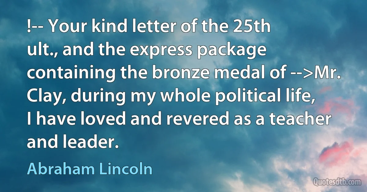 !-- Your kind letter of the 25th ult., and the express package containing the bronze medal of -->Mr. Clay, during my whole political life, I have loved and revered as a teacher and leader. (Abraham Lincoln)