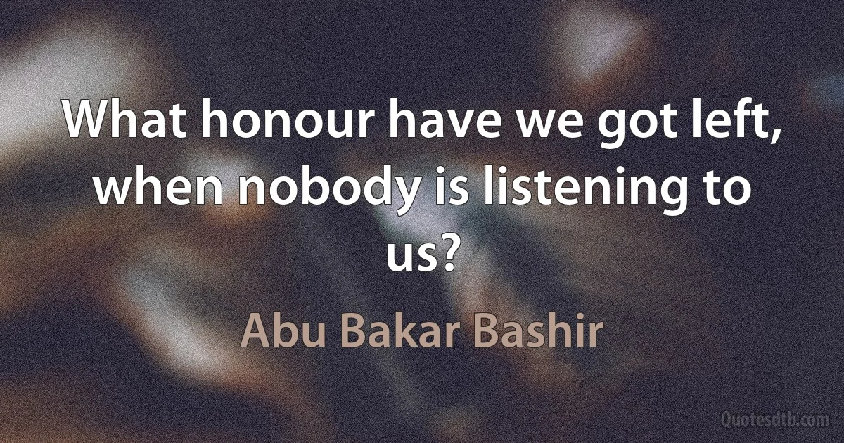 What honour have we got left, when nobody is listening to us? (Abu Bakar Bashir)