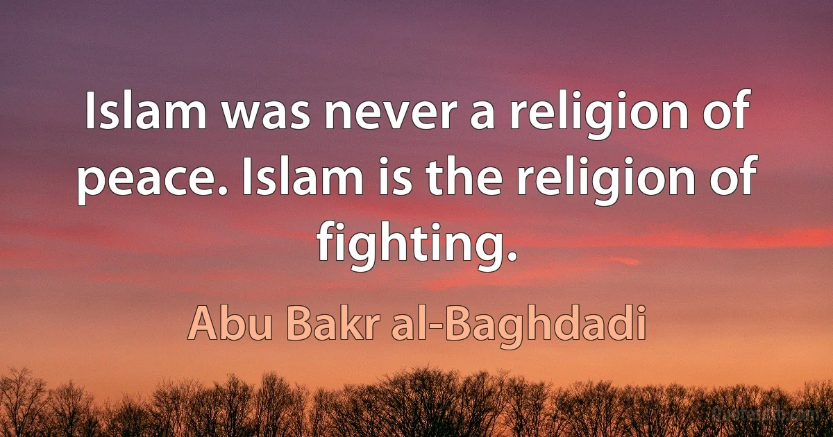 Islam was never a religion of peace. Islam is the religion of fighting. (Abu Bakr al-Baghdadi)