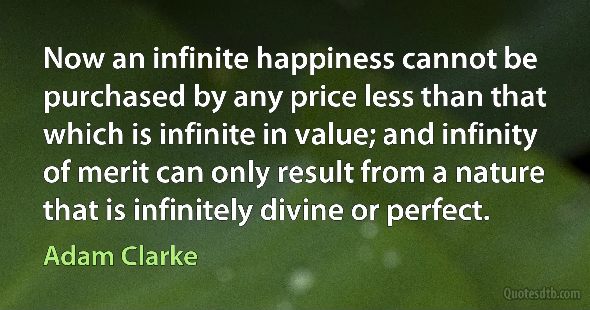 Now an infinite happiness cannot be purchased by any price less than that which is infinite in value; and infinity of merit can only result from a nature that is infinitely divine or perfect. (Adam Clarke)