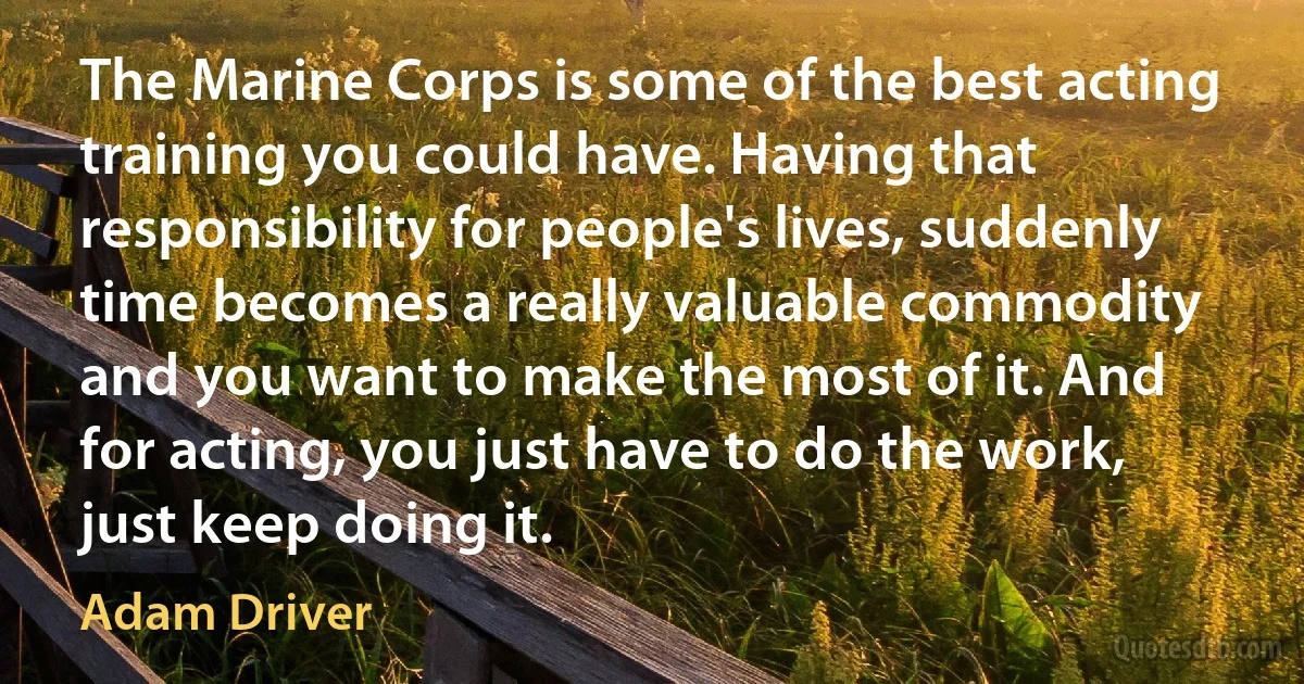 The Marine Corps is some of the best acting training you could have. Having that responsibility for people's lives, suddenly time becomes a really valuable commodity and you want to make the most of it. And for acting, you just have to do the work, just keep doing it. (Adam Driver)