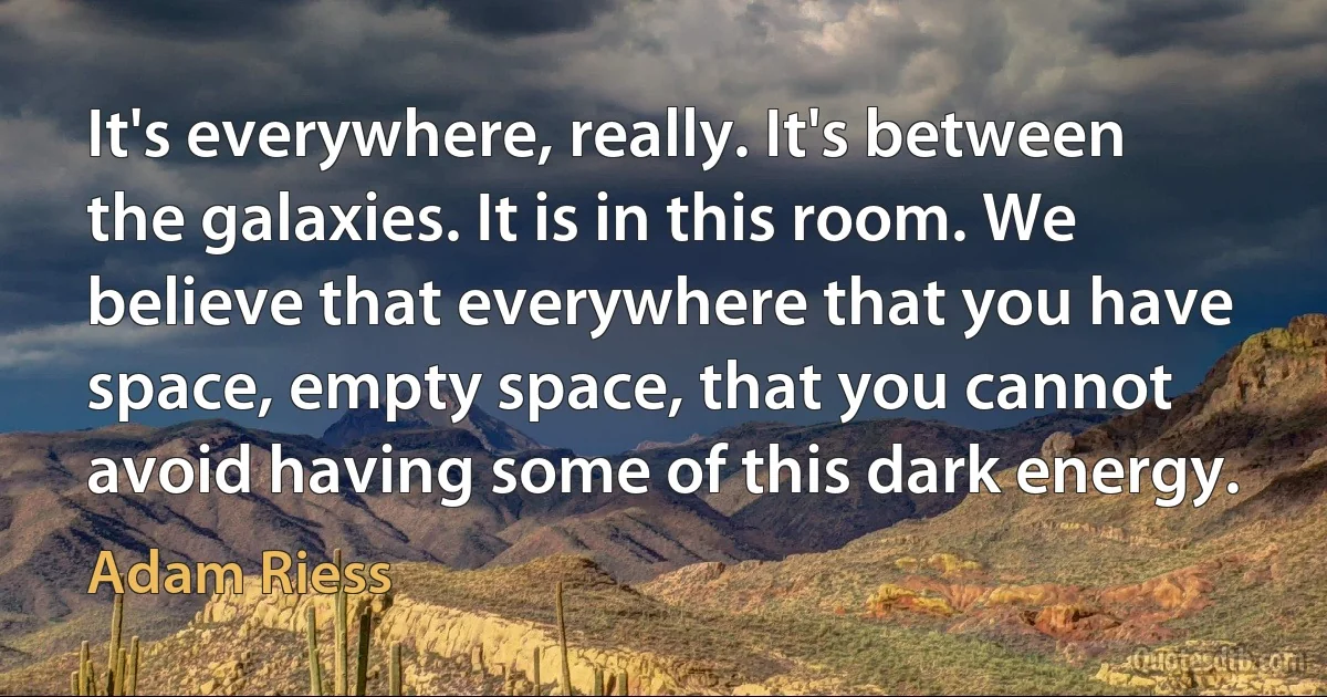 It's everywhere, really. It's between the galaxies. It is in this room. We believe that everywhere that you have space, empty space, that you cannot avoid having some of this dark energy. (Adam Riess)