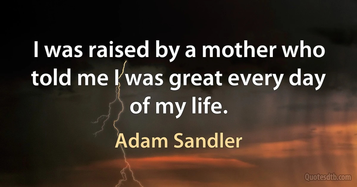 I was raised by a mother who told me I was great every day of my life. (Adam Sandler)