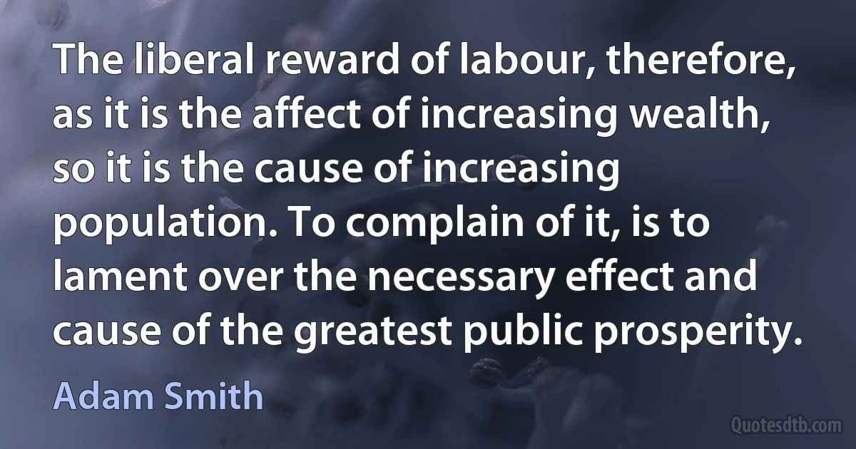 The liberal reward of labour, therefore, as it is the affect of increasing wealth, so it is the cause of increasing population. To complain of it, is to lament over the necessary effect and cause of the greatest public prosperity. (Adam Smith)