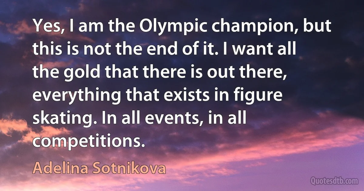 Yes, I am the Olympic champion, but this is not the end of it. I want all the gold that there is out there, everything that exists in figure skating. In all events, in all competitions. (Adelina Sotnikova)