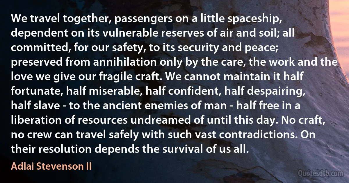 We travel together, passengers on a little spaceship, dependent on its vulnerable reserves of air and soil; all committed, for our safety, to its security and peace; preserved from annihilation only by the care, the work and the love we give our fragile craft. We cannot maintain it half fortunate, half miserable, half confident, half despairing, half slave - to the ancient enemies of man - half free in a liberation of resources undreamed of until this day. No craft, no crew can travel safely with such vast contradictions. On their resolution depends the survival of us all. (Adlai Stevenson II)