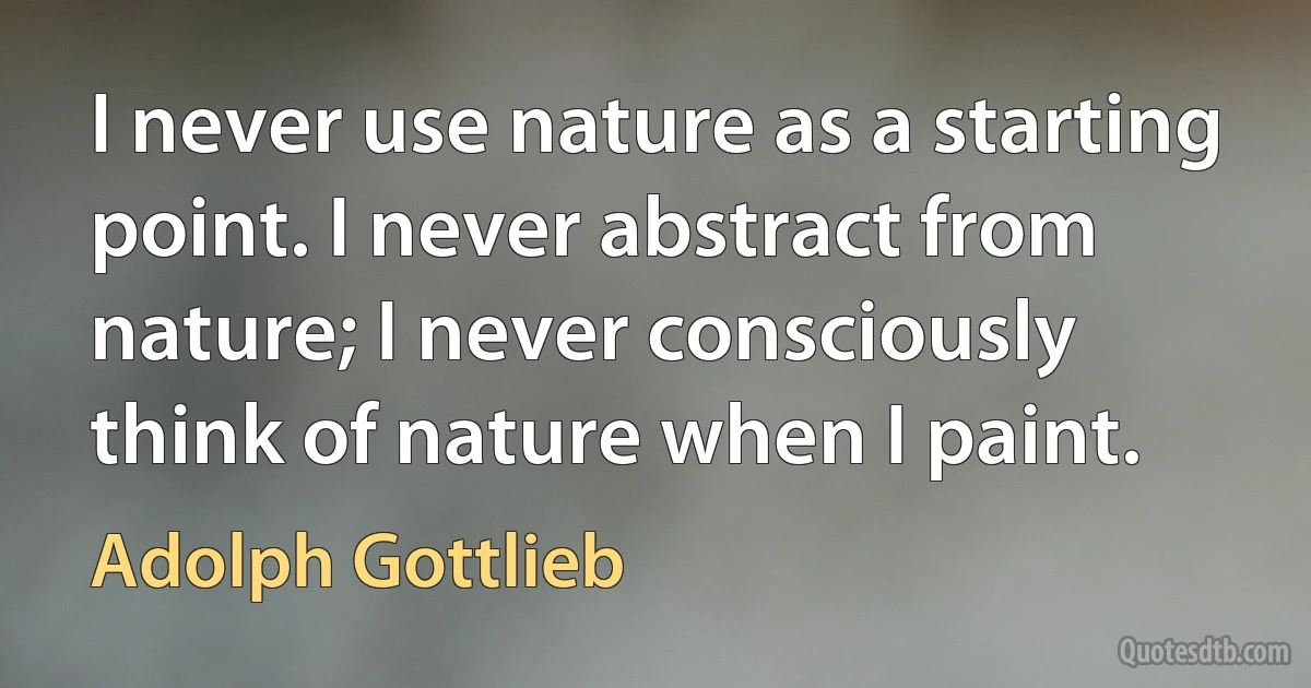 I never use nature as a starting point. I never abstract from nature; I never consciously think of nature when I paint. (Adolph Gottlieb)