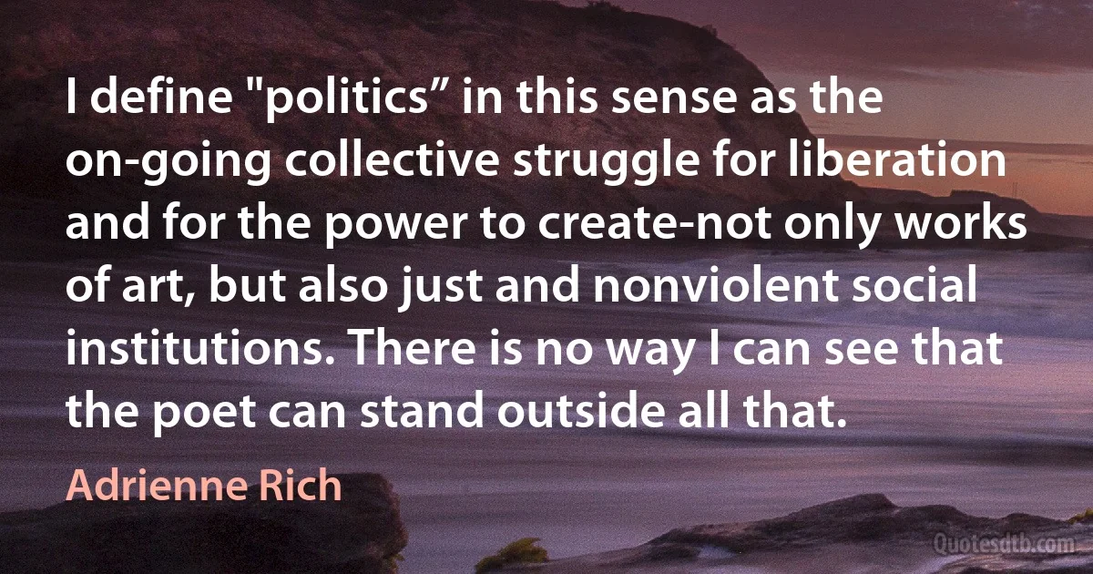 I define "politics” in this sense as the on-going collective struggle for liberation and for the power to create-not only works of art, but also just and nonviolent social institutions. There is no way I can see that the poet can stand outside all that. (Adrienne Rich)