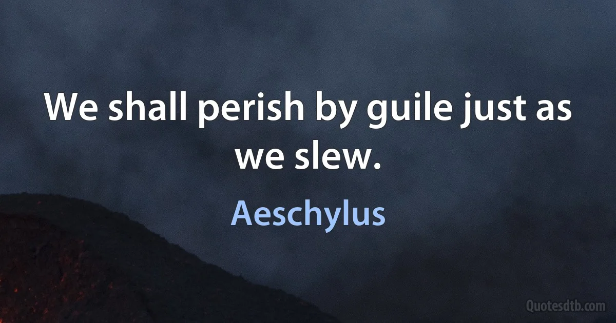 We shall perish by guile just as we slew. (Aeschylus)