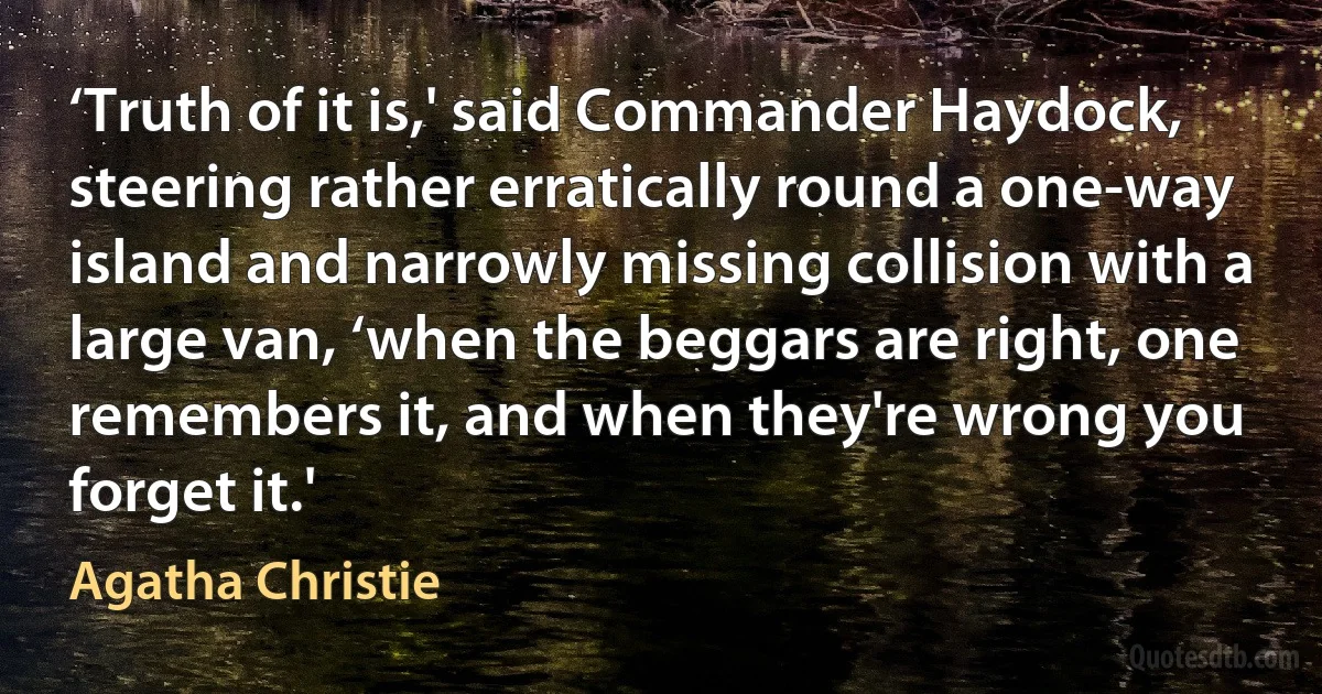 ‘Truth of it is,' said Commander Haydock, steering rather erratically round a one-way island and narrowly missing collision with a large van, ‘when the beggars are right, one remembers it, and when they're wrong you forget it.' (Agatha Christie)