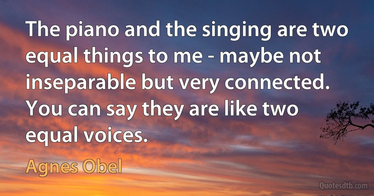 The piano and the singing are two equal things to me - maybe not inseparable but very connected. You can say they are like two equal voices. (Agnes Obel)