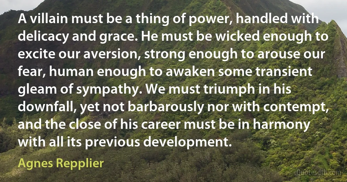 A villain must be a thing of power, handled with delicacy and grace. He must be wicked enough to excite our aversion, strong enough to arouse our fear, human enough to awaken some transient gleam of sympathy. We must triumph in his downfall, yet not barbarously nor with contempt, and the close of his career must be in harmony with all its previous development. (Agnes Repplier)