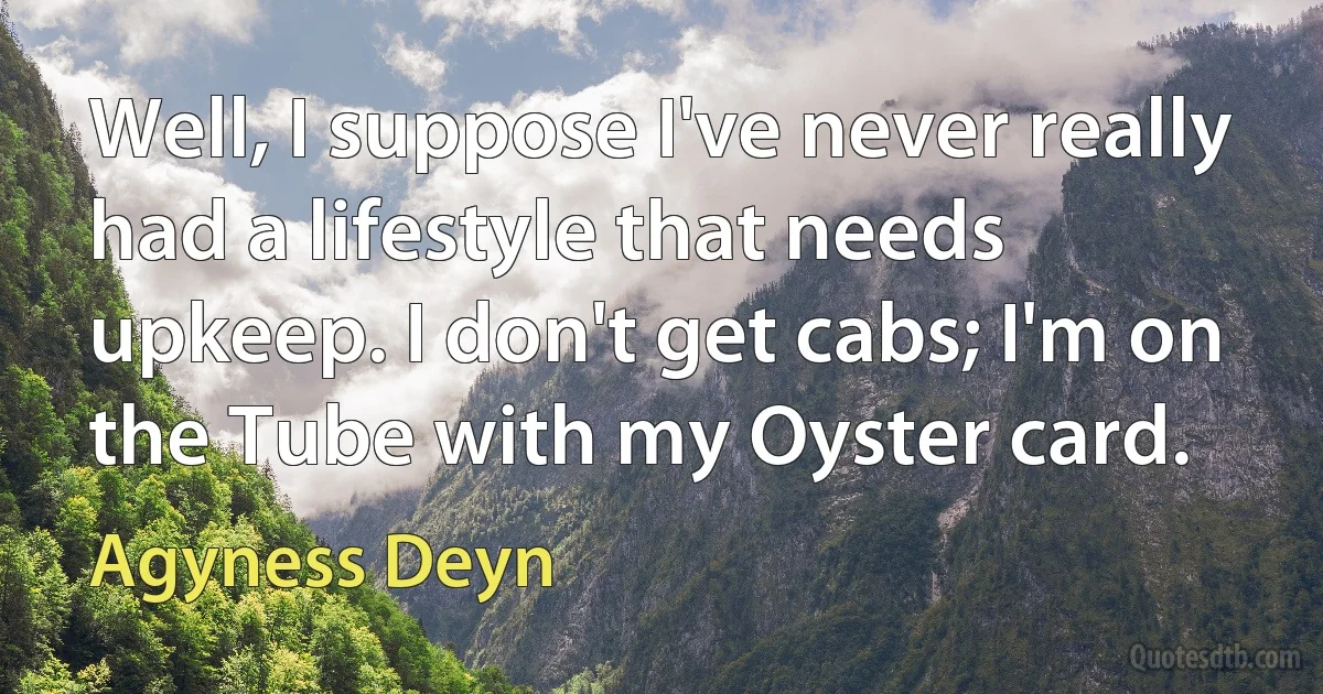 Well, I suppose I've never really had a lifestyle that needs upkeep. I don't get cabs; I'm on the Tube with my Oyster card. (Agyness Deyn)