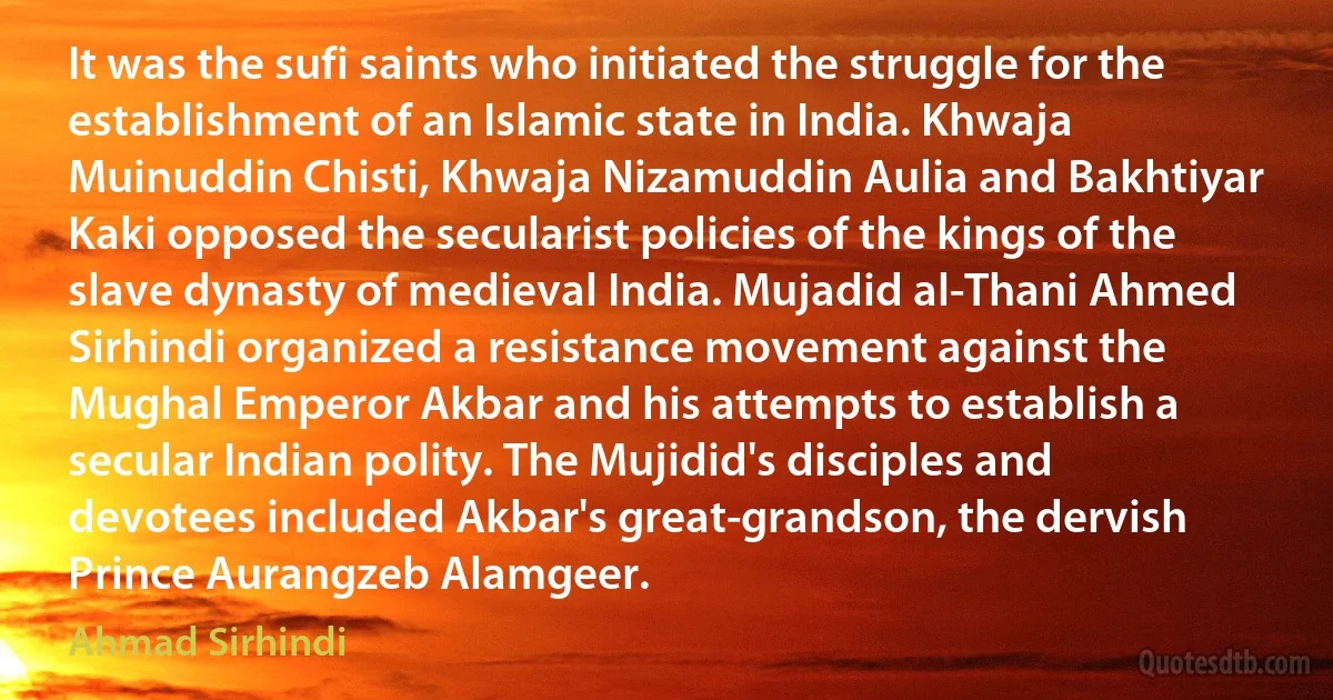 It was the sufi saints who initiated the struggle for the establishment of an Islamic state in India. Khwaja Muinuddin Chisti, Khwaja Nizamuddin Aulia and Bakhtiyar Kaki opposed the secularist policies of the kings of the slave dynasty of medieval India. Mujadid al-Thani Ahmed Sirhindi organized a resistance movement against the Mughal Emperor Akbar and his attempts to establish a secular Indian polity. The Mujidid's disciples and devotees included Akbar's great-grandson, the dervish Prince Aurangzeb Alamgeer. (Ahmad Sirhindi)