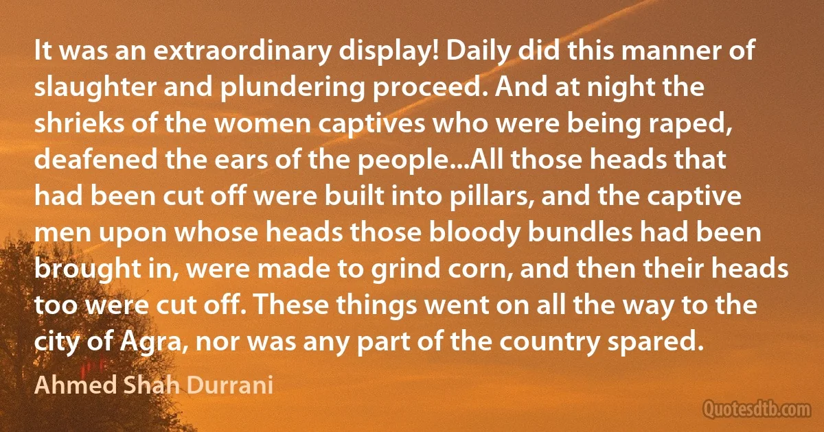 It was an extraordinary display! Daily did this manner of slaughter and plundering proceed. And at night the shrieks of the women captives who were being raped, deafened the ears of the people...All those heads that had been cut off were built into pillars, and the captive men upon whose heads those bloody bundles had been brought in, were made to grind corn, and then their heads too were cut off. These things went on all the way to the city of Agra, nor was any part of the country spared. (Ahmed Shah Durrani)