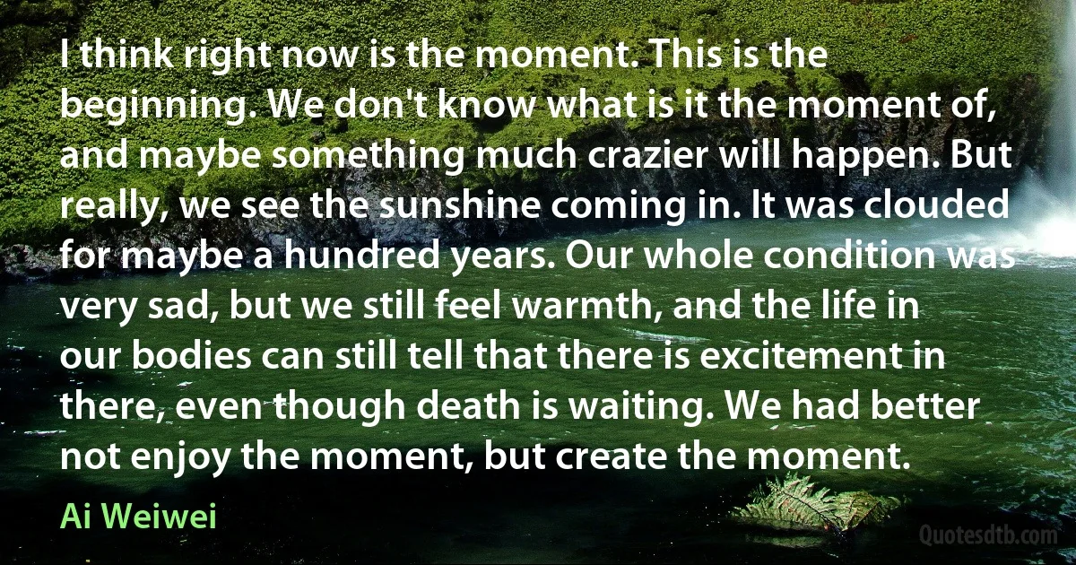 I think right now is the moment. This is the beginning. We don't know what is it the moment of, and maybe something much crazier will happen. But really, we see the sunshine coming in. It was clouded for maybe a hundred years. Our whole condition was very sad, but we still feel warmth, and the life in our bodies can still tell that there is excitement in there, even though death is waiting. We had better not enjoy the moment, but create the moment. (Ai Weiwei)