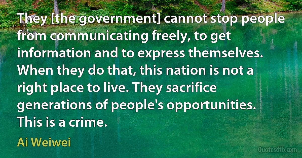 They [the government] cannot stop people from communicating freely, to get information and to express themselves. When they do that, this nation is not a right place to live. They sacrifice generations of people's opportunities. This is a crime. (Ai Weiwei)