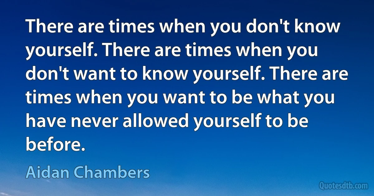 There are times when you don't know yourself. There are times when you don't want to know yourself. There are times when you want to be what you have never allowed yourself to be before. (Aidan Chambers)