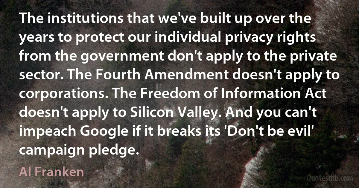 The institutions that we've built up over the years to protect our individual privacy rights from the government don't apply to the private sector. The Fourth Amendment doesn't apply to corporations. The Freedom of Information Act doesn't apply to Silicon Valley. And you can't impeach Google if it breaks its 'Don't be evil' campaign pledge. (Al Franken)