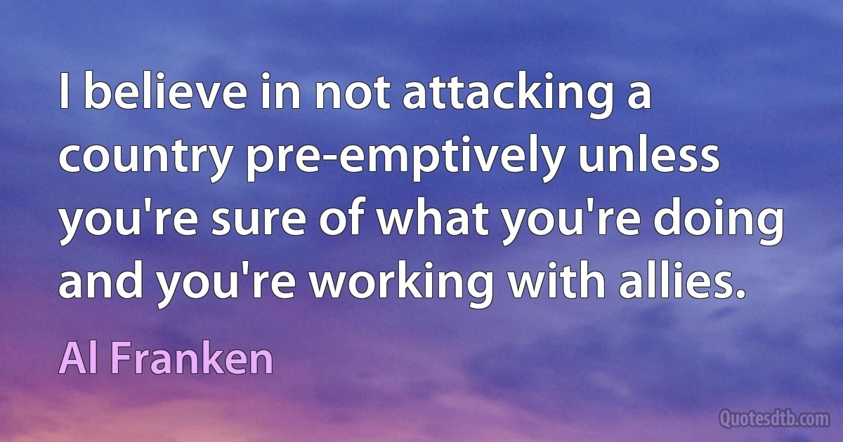 I believe in not attacking a country pre-emptively unless you're sure of what you're doing and you're working with allies. (Al Franken)