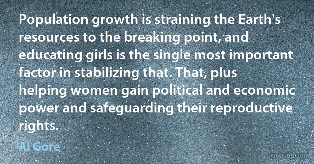 Population growth is straining the Earth's resources to the breaking point, and educating girls is the single most important factor in stabilizing that. That, plus helping women gain political and economic power and safeguarding their reproductive rights. (Al Gore)