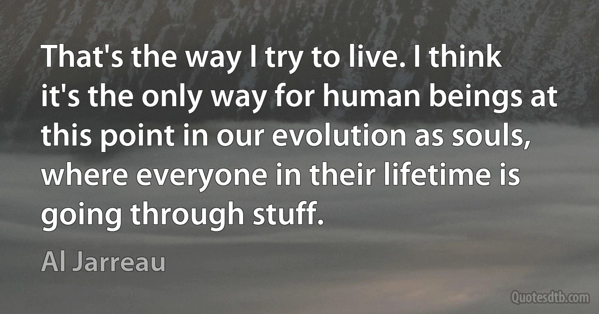 That's the way I try to live. I think it's the only way for human beings at this point in our evolution as souls, where everyone in their lifetime is going through stuff. (Al Jarreau)