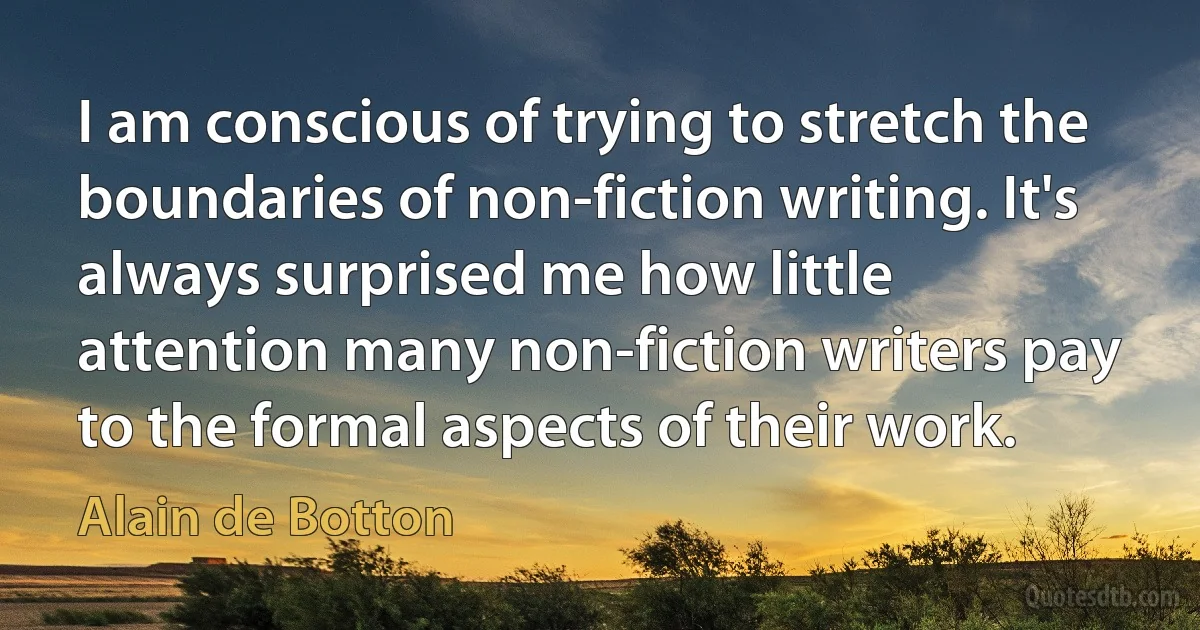 I am conscious of trying to stretch the boundaries of non-fiction writing. It's always surprised me how little attention many non-fiction writers pay to the formal aspects of their work. (Alain de Botton)