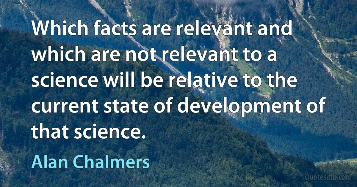 Which facts are relevant and which are not relevant to a science will be relative to the current state of development of that science. (Alan Chalmers)